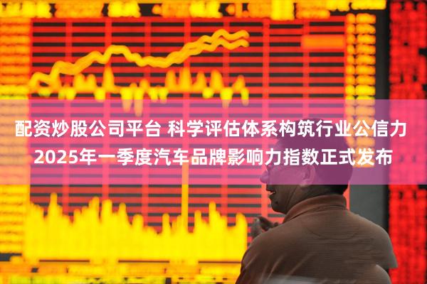 配资炒股公司平台 科学评估体系构筑行业公信力 2025年一季度汽车品牌影响力指数正式发布