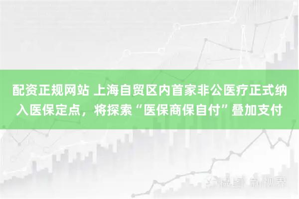 配资正规网站 上海自贸区内首家非公医疗正式纳入医保定点，将探索“医保商保自付”叠加支付