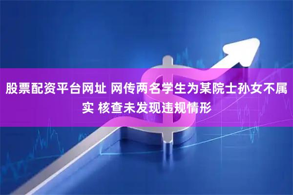 股票配资平台网址 网传两名学生为某院士孙女不属实 核查未发现违规情形