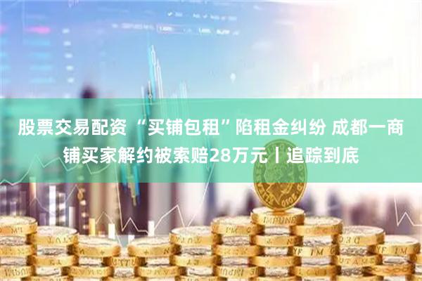 股票交易配资 “买铺包租”陷租金纠纷 成都一商铺买家解约被索赔28万元丨追踪到底