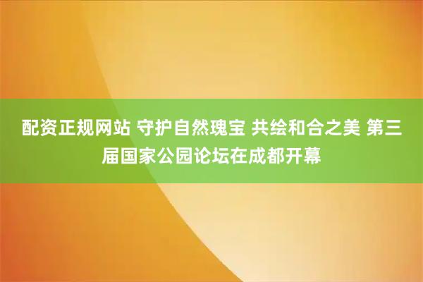 配资正规网站 守护自然瑰宝 共绘和合之美 第三届国家公园论坛在成都开幕