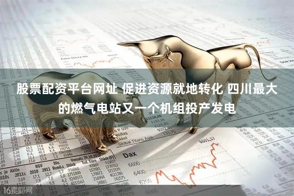 股票配资平台网址 促进资源就地转化 四川最大的燃气电站又一个机组投产发电