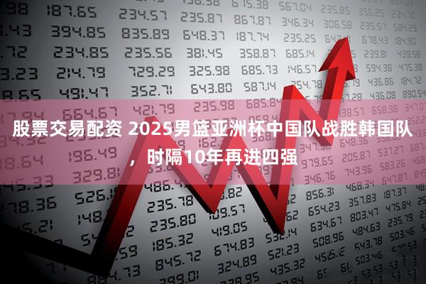 股票交易配资 2025男篮亚洲杯中国队战胜韩国队，时隔10年再进四强
