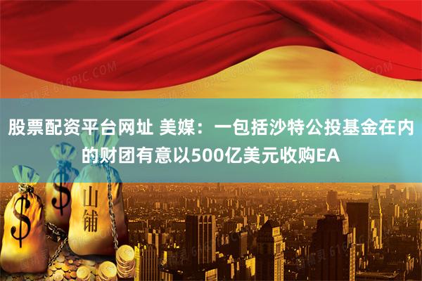 股票配资平台网址 美媒：一包括沙特公投基金在内的财团有意以500亿美元收购EA