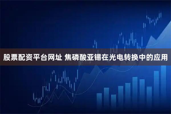 股票配资平台网址 焦磷酸亚锡在光电转换中的应用