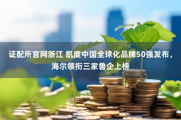 证配所官网浙江 凯度中国全球化品牌50强发布，海尔领衔三家鲁企上榜