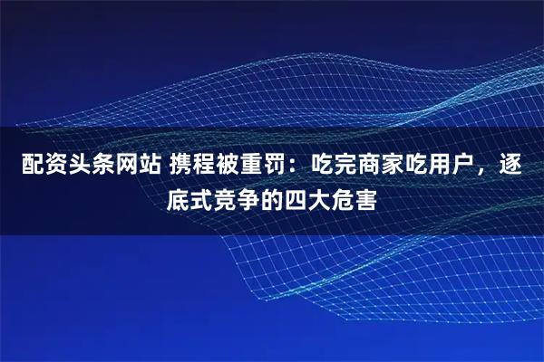 配资头条网站 携程被重罚：吃完商家吃用户，逐底式竞争的四大危害