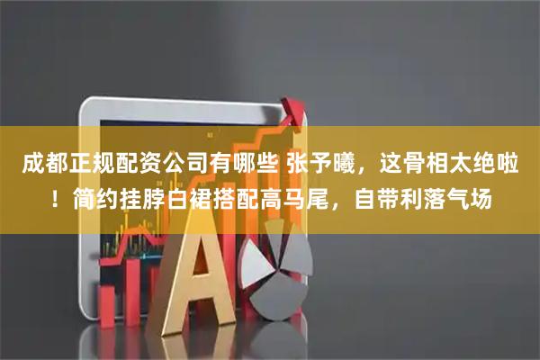 成都正规配资公司有哪些 张予曦，这骨相太绝啦！简约挂脖白裙搭配高马尾，自带利落气场