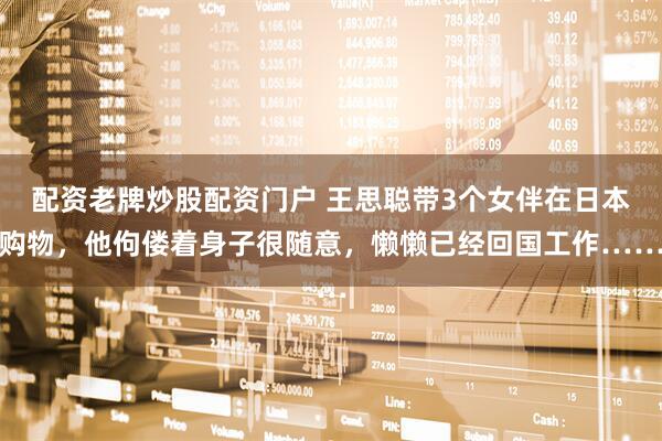 配资老牌炒股配资门户 王思聪带3个女伴在日本购物，他佝偻着身子很随意，懒懒已经回国工作……