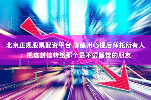 北京正规股票配资平台 陈建州心梗后拜托所有人：把这封信转给那个最不爱睡觉的朋友